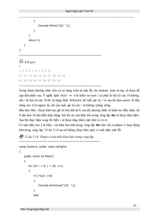Ngôn Ngữ Lập Trình C#
61
Nền Tảng NgônNgữ C#
{
Console.Write(“{0} ”,i);
}
}
return 0;
}
}
-----------------------------------------------------------------------------
 Kết quả:
0
1 2 3 4 5 6 7 8 9 10
11 12 13 14 15 16 17 18 19 20
21 22 23 24 25 26 27 28 29
-----------------------------------------------------------------------------
Trong đoạn chương trình trên có sử dụng toán tử chia lấy dư modulo, toán tử này sẽ được đề
cập đến phần sau. Ý nghĩa lệnh i%10 == 0 là kiểm tra xem i có phải là bội số của 10 không,
nếu i là bội số của 10 thì sử dụng lệnh WriteLine để xuất giá trị i và sau đó đưa cursor về đầu
dòng sau. Còn ngược lại chỉ cần xuất giá trị của i và không xuống dòng.
Đầu tiên biến i được khởi tạo giá trị ban đầu là 0, sau đó chương trình sẽ kiểm tra điều kiện, do
0 nhỏ hơn 30 nên điều kiện đúng, khi đó các câu lệnh bên trong vòng lặp for sẽ được thực hiện.
Sau khi thực hiện xong thì biến i sẽ được tăng thêm một đơn vị (i++).
Có một điều lưu ý là biến i do khai bao bên trong vòng lặp for nên chỉ có phạm vi hoạt động
bên trong vòng lặp. Ví dụ 3.14 sau sẽ không được biên dịch vì xuất hiện một lỗi.
 Ví dụ 3.14: Phạm vi của biến khai báo trong vòng lặp.
----------------------------------------------------------------------------
using System; public class UsingFor
{
public static int Main()
{
for (int i = 0; i < 30; i++)
{
if (i %10 ==0)
{
Console.WriteLine(“{0} ”,i);
}
else
 