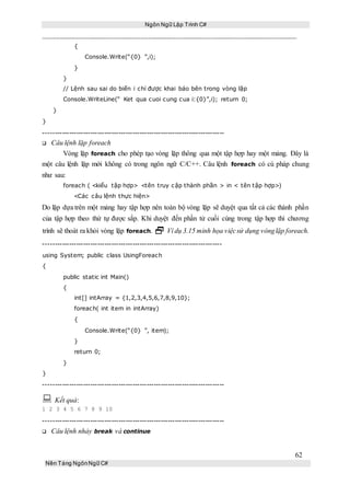 Ngôn Ngữ Lập Trình C#
62
Nền Tảng NgônNgữ C#
{
Console.Write(“{0} ”,i);
}
}
// Lệnh sau sai do biến i chỉ được khai báo bên trong vòng lặp
Console.WriteLine(“ Ket qua cuoi cung cua i:{0}”,i); return 0;
}
}
-----------------------------------------------------------------------------
Câu lệnh lặp foreach
Vòng lặp foreach cho phép tạo vòng lặp thông qua một tập hợp hay một mảng. Đây là
một câu lệnh lặp mới không có trong ngôn ngữ C/C++. Câu lệnh foreach có cú pháp chung
như sau:
foreach ( <kiểu tập hợp> <tên truy cập thành phần > in < tên tập hợp>)
<Các câu lệnh thực hiện>
Do lặp dựa trên một mảng hay tập hợp nên toàn bộ vòng lặp sẽ duyệt qua tất cả các thành phần
của tập hợp theo thứ tự được sắp. Khi duyệt đến phần tử cuối cùng trong tập hợp thì chương
trình sẽ thoát ra khỏi vòng lặp foreach.  Ví dụ 3.15 minh họa việcsử dụng vònglặp foreach.
----------------------------------------------------------------------------
using System; public class UsingForeach
{
public static int Main()
{
int[] intArray = {1,2,3,4,5,6,7,8,9,10};
foreach( int item in intArray)
{
Console.Write(“{0} ”, item);
}
return 0;
}
}
-----------------------------------------------------------------------------
 Kết quả:
1 2 3 4 5 6 7 8 9 10
-----------------------------------------------------------------------------
Câu lệnh nhảy break và continue
 