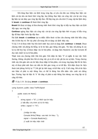Ngôn Ngữ Lập Trình C#
63
Nền Tảng NgônNgữ C#
Khi đang thực hiện các lệnh trong vòng lặp, có yêu cầu như sau: không thực hiện các
lệnh còn lại nữa mà thoát khỏi vòng lặp, hay không thực hiện các công việc còn lại của vòng
lặp hiện tại mà nhảy qua vòng lặp tiếp theo. Để đáp ứng yêu cầu trên C# cung cấp hai lệnh nhảy
là break và continue để thoát khỏi vòng lặp.
Break khi được sử dụng sẽ đưa chương trình thoát khỏi vòng lặp và tiếp tục thực hiện các lệnh
tiếp ngay sau vòng lặp.
Continue ngừng thực hiện các công việc còn lại của vòng lặp hiện thời và quay về đầu vòng
lặp để thực hiện bước lặp tiếp theo
Hai lệnh break và continue tạo ra nhiều điểm thoát và làm cho chương trình khó hiểu cũng
như là khó duy trì. Do vậy phải cẩn trọng khi sử dụng các lệnh nhảy này.
Ví dụ 3.16 sẽ được trình bày bên dưới minh họa cách sử dụng lệnh continue và break. Đoạn
chương trình mô phỏng hệ thống xử lý tín hiệu giao thông đơn giản. Tín hiệu mô phỏng là các
ký tự chữ hoa hay số được nhập vào từ bàn phím, sử dụng hàm ReadLine của lớp Console để
đọc một chuỗi ký tự từ bàn phím.
Thuật toán của chương trình khá đơn giản: Khi nhận tín hiệu ‘0’ có nghĩa là mọi việc bình
thường, không cần phải làm bất cứ công việc gì cả, kể cả việc ghi lại các sự kiện. Trong chương
trình này đơn giản nên các tín hiệu được nhập từ bàn phím, còn trong ứng dụng thật thì tín hiệu
này sẽ được phát sinh theo các mẫu tin thời gian trong cơ sở dữ liệu. Khi nhận được tín hiệu
thoát (mô phỏng bởi ký tự ‘T’) thì ghi lại tình trạng và kết thúc xử lý. Cuối cùng, bất cứ tín hiệu
nào khác sẽ phát ra một thông báo, có thể là thông báo đến nhân viên cảnh sát chẳng
hạn...Trường hợp tín hiệu là ‘X’ thì cũng sẽ phát ra một thông báo nhưng sau vòng lặp xử lý
cũng kết thúc.
 Ví dụ 3.16: Sử dụng break và continue.
----------------------------------------------------------------------------
using System; public class TrafficSignal
{
public static int Main()
{
string signal = “0”; // Khởi tạo tín hiệu
// bắt đầu chu trình xử lý tín hiệu
while ( signal != “X”)
{
//nhập tín hiệu
Console.Write(“Nhap vao mot tin hieu: ”);
signal = Console.ReadLine();
// xuất tín hiệu hiện thời
 
