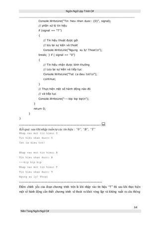 Ngôn Ngữ Lập Trình C#
64
Nền Tảng NgônNgữ C#
Console.WriteLine(“Tin hieu nhan duoc: {0}”, signal);
// phần xử lý tín hiệu
if (signal == “T”)
{
// Tín hiệu thoát được gởi
// lưu lại sự kiện và thoát
Console.WriteLine(“Ngung xu ly! Thoatn”);
break; } if ( signal == “0”)
{
// Tín hiệu nhận được bình thường
// Lưu lại sự kiện và tiếp tục
Console.WriteLine(“Tat ca dieu tot!n”);
continue;
}
// Thực hiện một số hành động nào đó
// và tiếp tục
Console.WriteLine(“---bip bip bipn”);
}
return 0;
}
}
----------------------------------------------------------------------------
Kết quả: sau khi nhập tuần tự các tín hiệu : “0”, “B”, “T”
Nhap vao mot tin hieu: 0
Tin hieu nhan duoc: 0
Tat ca dieu tot!
Nhap vao mot tin hieu: B
Tin hieu nhan duoc: B
---bip bip bip
Nhap vao mot tin hieu: T
Tin hieu nhan duoc: T
Ngung xu ly! Thoat
-----------------------------------------------------------------------------
Điểm chính yếu của đoạn chương trình trên là khi nhập vào tín hiệu “T” thì sau khi thực hiện
một số hành động cần thiết chương trình sẽ thoát ra khỏi vòng lặp và không xuất ra câu thông
 