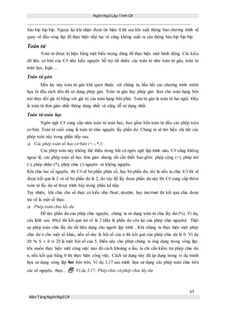 Ngôn Ngữ Lập Trình C#
65
Nền Tảng NgônNgữ C#
báo bip bip bip. Ngược lại khi nhận được tín hiệu 0 thì sau khi xuất thông báo chương trình sẽ
quay về đầu vòng lặp để thực hiện tiếp tục và cũng không xuất ra câu thông báo bip bip bip.
Toán tử
Toán tử được kí hiệu bằng một biểu tượng dùng để thực hiện một hành động. Các kiểu
dữ liệu cơ bản của C# như kiểu nguyên hỗ trợ rất nhiều các toán tử như toán tử gán, toán tử
toán học, logic....
Toán tử gán
Đến lúc này toán tử gán khá quen thuộc với chúng ta, hầu hết các chương trình minh
họa từ đầu sách đều đã sử dụng phép gán. Toán tử gán hay phép gán làm cho toán hạng bên
trái thay đổi giá trị bằng với giá trị của toán hạng bên phải. Toán tử gán là toán tử hai ngôi. Đây
là toán tử đơn giản nhất thông dụng nhất và cũng dễ sử dụng nhất.
Toán tử toán học
Ngôn ngữ C# cung cấp năm toán tử toán học, bao gồm bốn toán tử đầu các phép toán
cơ bản. Toán tử cuối cùng là toán tử chia nguyên lấy phần dư. Chúng ta sẽ tìm hiểu chi tiết các
phép toán này trong phần tiếp sau.
 Các phép toán số học cơ bản (+,-,*,/)
Các phép toán này không thể thiếu trong bất cứ ngôn ngữ lập trình nào, C# cũng không
ngoại lệ, các phép toán số học đơn giản nhưng rất cần thiết bao gồm: phép cộng (+), phép trừ
(-), phép nhân (*), phép chia (/) nguyên và không nguyên.
Khi chia hai số nguyên, thì C# sẽ bỏ phần phân số, hay bỏ phần dư, tức là nếu ta chia 8/3 thì sẽ
được kết quả là 2 và sẽ bỏ phần dư là 2, do vậy để lấy được phần dư này thì C# cung cấp thêm
toán tử lấy dư sẽ được trình bày trong phần kế tiếp.
Tuy nhiên, khi chia cho số thực có kiểu như float, double, hay decimal thì kết quả chia được
trả về là một số thực.
 Phép toán chia lấy dư
Để tìm phần dư của phép chia nguyên, chúng ta sử dụng toán tử chia lấy dư (%). Ví dụ,
câu lệnh sau 8%3 thì kết quả trả về là 2 (đây là phần dư còn lại của phép chia nguyên). Thật
sự phép toán chia lấy dư rất hữu dụng cho người lập trình . Khi chúng ta thực hiện một phép
chia dư n cho một số khác, nếu số này là bội số của n thì kết quả của phép chia dư là 0. Ví dụ
20 % 5 = 0 vì 20 là một bội số của 5. Điều này cho phép chúng ta ứng dụng trong vòng lặp,
khi muốn thực hiện một công việc nào đó cách khoảng n lần, ta chỉ cần kiểm tra phép chia dư
n, nếu kết quả bằng 0 thì thực hiện công việc. Cách sử dụng này đã áp dụng trong ví dụ minh
họa sử dụng vòng lặp for bên trên. Ví dụ 3.17 sau minh họa sử dụng các phép toán chia trên
các số nguyên, thực...  Ví dụ 3.17: Phép chia và phép chia lấy dư.
 