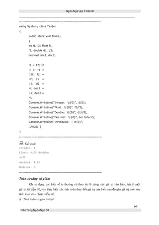 Ngôn Ngữ Lập Trình C#
66
Nền Tảng NgônNgữ C#
----------------------------------------------------------------------------
using System; class Tester
{
public static void Main()
{
int i1, i2; float f1,
f2; double d1, d2;
decimal dec1, dec2;
i1 = 17; i2
= 4; f1 =
17f; f2 =
4f; d1 =
17; d2 =
4; dec1 =
17; dec2 =
4;
Console.WriteLine(“Integer: t{0}”, i1/i2);
Console.WriteLine(“Float: t{0}”, f1/f2);
Console.WriteLine(“Double: t{0}”, d1/d2);
Console.WriteLine(“Decimal: t{0}”, dec1/dec2);
Console.WriteLine(“nModulus: : t{0}”,
i1%i2); }
}
-----------------------------------------------------------------------------
 Kết quả:
Integer: 4
float: 4.25 double:
4.25
decimal: 4.25
Modulus: 1
-----------------------------------------------------------------------------
Toán tử tăng và giảm
Khi sử dụng các biến số ta thường có thao tác là cộng một giá trị vào biến, trừ đi một
giá trị từ biến đó, hay thực hiện các tính toán thay đổi giá trị của biến sau đó gán giá trị mới vừa
tính toán cho chính biến đó.
Tính toán và gán trở lại
 