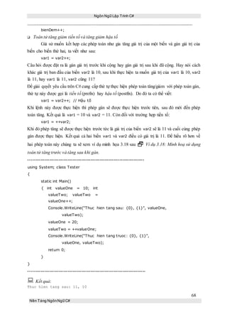 Ngôn Ngữ Lập Trình C#
68
Nền Tảng NgônNgữ C#
bienDem++;
Toán tử tăng giảm tiền tố và tăng giảm hậu tố
Giả sử muốn kết hợp các phép toán như gia tăng giá trị của một biến và gán giá trị của
biến cho biến thứ hai, ta viết như sau:
var1 = var2++;
Câu hỏi được đặt ra là gán giá trị trước khi cộng hay gán giá trị sau khi đã cộng. Hay nói cách
khác giá trị ban đầu của biến var2 là 10, sau khi thực hiện ta muốn giá trị của var1 là 10, var2
là 11, hay var1 là 11, var2 cũng 11?
Để giải quyết yêu cầu trên C# cung cấp thứ tự thực hiện phép toán tăng/giảm với phép toán gán,
thứ tự này được gọi là tiền tố (prefix) hay hậu tố (postfix). Do đó ta có thể viết:
var1 = var2++; // Hậu tố
Khi lệnh này được thực hiện thì phép gán sẽ được thực hiện trước tiên, sau đó mới đến phép
toán tăng. Kết quả là var1 = 10 và var2 = 11. Còn đối với trường hợp tiền tố:
var1 = ++var2;
Khi đó phép tăng sẽ được thực hiện trước tức là giá trị của biến var2 sẽ là 11 và cuối cùng phép
gán được thực hiện. Kết quả cả hai biến var1 và var2 điều có giá trị là 11. Để hiểu rõ hơn về
hai phép toán này chúng ta sẽ xem ví dụ minh họa 3.18 sau  Ví dụ 3.18: Minh hoạ sử dụng
toán tử tăng trước và tăng sau khi gán.
----------------------------------------------------------------------------
using System; class Tester
{
static int Main()
{ int valueOne = 10; int
valueTwo; valueTwo =
valueOne++;
Console.WriteLine(“Thuc hien tang sau: {0}, {1}”, valueOne,
valueTwo);
valueOne = 20;
valueTwo = ++valueOne;
Console.WriteLine(“Thuc hien tang truoc: {0}, {1}”,
valueOne, valueTwo);
return 0;
}
}
-----------------------------------------------------------------------------
 Kết quả:
Thuc hien tang sau: 11, 10
 