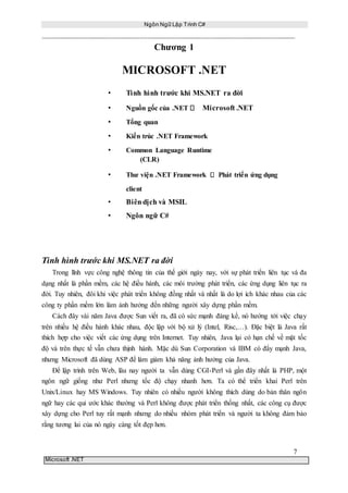 Ngôn Ngữ Lập Trình C#
7
Microsoft .NET
Chương 1
MICROSOFT .NET
• Tình hình trước khi MS.NET ra đời
• Nguồn gốc của .NET Microsoft .NET
• Tổng quan
• Kiến trúc .NET Framework
• Common Language Runtime
(CLR)
• Thư viện .NET Framework Phát triển ứng dụng
client
• Biêndịch và MSIL
• Ngôn ngữ C#
Tình hình trước khi MS.NET ra đời
Trong lĩnh vực công nghệ thông tin của thế giới ngày nay, với sự phát triển liên tục và đa
dạng nhất là phần mềm, các hệ điều hành, các môi trường phát triển, các ứng dụng liên tục ra
đời. Tuy nhiên, đôi khi việc phát triển không đồng nhất và nhất là do lợi ích khác nhau của các
công ty phần mềm lớn làm ảnh hưởng đến những người xây dựng phần mềm.
Cách đây vài năm Java được Sun viết ra, đã có sức mạnh đáng kể, nó hướng tới việc chạy
trên nhiều hệ điều hành khác nhau, độc lập với bộ xử lý (Intel, Risc,…). Đặc biệt là Java rất
thích hợp cho việc viết các ứng dụng trên Internet. Tuy nhiên, Java lại có hạn chế về mặt tốc
độ và trên thực tế vẫn chưa thịnh hành. Mặc dù Sun Corporation và IBM có đẩy mạnh Java,
nhưng Microsoft đã dùng ASP để làm giảm khả năng ảnh hưởng của Java.
Để lập trình trên Web, lâu nay người ta vẫn dùng CGI-Perl và gần đây nhất là PHP, một
ngôn ngữ giống như Perl nhưng tốc độ chạy nhanh hơn. Ta có thể triển khai Perl trên
Unix/Linux hay MS Windows. Tuy nhiên có nhiều người không thích dùng do bản thân ngôn
ngữ hay các qui ước khác thường và Perl không được phát triển thống nhất, các công cụ được
xây dựng cho Perl tuy rất mạnh nhưng do nhiều nhóm phát triển và người ta không đảm bảo
rằng tương lai của nó ngày càng tốt đẹp hơn.
 