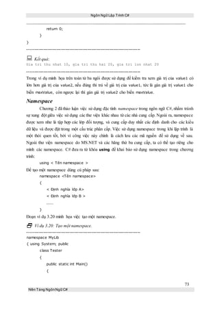 Ngôn Ngữ Lập Trình C#
73
Nền Tảng NgônNgữ C#
return 0;
}
}
-----------------------------------------------------------------------------
 Kết quả:
Gia tri thu nhat 10, gia tri thu hai 20, gia tri lon nhat 20
-----------------------------------------------------------------------------
Trong ví dụ minh họa trên toán tử ba ngôi được sử dụng để kiểm tra xem giá trị của value1 có
lớn hơn giá trị của value2, nếu đúng thì trả về giá trị của value1, tức là gán giá trị value1 cho
biến maxValue, còn ngược lại thì gán giá trị value2 cho biến maxValue.
Namespace
Chương 2 đã thảo luận việc sử dụng đặc tính namespace trong ngôn ngữ C#, nhằm tránh
sự xung đột giữa việc sử dụng các thư viện khác nhau từ các nhà cung cấp. Ngoài ra, namespace
được xem như là tập hợp các lớp đối tượng, và cung cấp duy nhất các định danh cho các kiểu
dữ liệu và được đặt trong một cấu trúc phân cấp. Việc sử dụng namespace trong khi lập trình là
một thói quen tốt, bởi vì công việc này chính là cách lưu các mã nguồn để sử dụng về sau.
Ngoài thư viện namespace do MS.NET và các hãng thứ ba cung cấp, ta có thể tạo riêng cho
mình các namespace. C# đưa ra từ khóa using đề khai báo sử dụng namespace trong chương
trình:
using < Tên namespace >
Để tạo một namespace dùng cú pháp sau:
namespace <Tên namespace>
{
< Định nghĩa lớp A>
< Định nghĩa lớp B >
.....
}
Đoạn ví dụ 3.20 minh họa việc tạo một namespace.
 Ví dụ 3.20: Tạo một namespace.
-----------------------------------------------------------------------------
namespace MyLib
{ using System; public
class Tester
{
public static int Main()
{
 