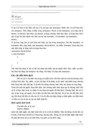 Ngôn Ngữ Lập Trình C#
76
Nền Tảng NgônNgữ C#
-----------------------------------------------------------------------------
 Kết quả:
Lop Exemple1
Lop Exemple2
-----------------------------------------------------------------------------
Ví dụ 3.22 trên có hai điểm cần lưu ý là cách gọi một namespace thành viên và cách khai báo
các namspace. Như chúng ta thấy trong namespace MyLib có hai namespace con cùng cấp là
Demo1 và Demo2, hàm Main của Demo2 sẽ được chương trình thực hiện, và trong hàm Main
này có gọi hai hàm thành viên tĩnh của hai lớp Example1 và Example2 của namespace
Demo1.
Ví dụ trên cũng đưa ra cách khai báo khác các lớp trong namespace. Hai lớp Example1 và
Example2 điều cùng thuộc một namespace MyLib.Demo1, tuy nhiên Example2 được khai báo
một khối riêng lẻ bằng cách sử dụng khai báo:
namespace MyLib.Demo1
{ class Example2
{
....
}
}
Việc khai báo riêng lẻ này có thể cho phép trên nhiều tập tin nguồn khác nhau, miễn sao đảm
bảo khai báo đúng tên namspace thì chúng vẫn thuộc về cùng một namespace.
Các chỉ dẫn biên dịch
Đối với các ví dụ minh họa trong các phần trước, khi biên dịch thì toàn bộ chương trình
sẽ được biên dịch. Tuy nhiên, có yêu cầu thực tế là chúng ta chỉ muốn một phần trong chương
trình được biên dịch độc lập, ví dụ như khi debug chương trình hoặc xây dựng các ứng dụng...
Trước khi một mã nguồn được biên dịch, một chương trình khác được gọi là chương trình tiền
xử lý sẽ thực hiện trước và chuẩn bị các đoạn mã nguồn để biên dịch. Chương trình tiền xử lý
này sẽ tìm trong mã nguồn các kí hiệu chỉ dẫn biên dịch đặc biệt, tất cả các chỉ dẫn biên dịch
này đều được bắt đầu với dấu rào (#). Các chỉ dẫn cho phép chúng ta định nghĩa các định danh
và kiểm tra các sự tồn tại của các định danh đó.
Định nghĩa định danh
Câu lệnh tiền xử lý sau:
#define DEBUG
Lệnh trên định nghĩa một định danh tiền xử lý có tên là DEBUG. Mặc dù những chỉ thị tiền xử
lý khác có thể được đặt bất cứ ở đâu trong chương trình, nhưng với chỉ thị định nghĩa định danh
thì phải đặt trước tất cả các lệnh khác, bao gồm cả câu lệnh using.
 