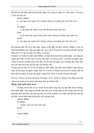 Ngôn Ngữ Lập Trình C#
77
Nền Tảng NgônNgữ C#
Để kiểm tra một định danh đã được định nghĩa thì ta dùng cú pháp #if <định danh>. Do đó ta
có thể viết như sau:
#define DEBUG
//...Các đoạn mã nguồn bình thường, không bị tác động bởi trình tiền xử lý
...
#if DEBUG
// Các đoạn mã nguồn trong khối if debug được biên dịch
#else
// Các đoạn mã nguồn không định nghĩa debug và không được biên dịch
#endif
//...Các đoạn mã nguồn bình thường, không bị tác động bởi trình tiền xử lý
Khi chương trình tiền xử lý thực hiện, chúng sẽ tìm thấy câu lệnh #define DEBUG và lưu lại
định danh DEBUG này. Tiếp theo trình tiền xử lý này sẽ bỏ qua tất cả các đoạn mã bình thường
khác của C# và tìm các khối #if, #else, và #endif.
Câu lệnh #if sẽ kiểm tra định danh DEBUG, do định danh này đã được định nghĩa, nên đoạn mã
nguồn giữa khối #if đến #else sẽ được biên dịch vào chương trình. Còn đoạn mã nguồn giữa
#else và #endif sẽ không được biên dịch. Tức là đoạn mã nguồn này sẽ không được thực hiện
hay xuất hiện bên trong mã hợp ngữ của chương trình.
Trường hợp câu lệnh #if sai tức là không có định nghĩa một định danh DEBUG trong chương
trình, khi đó đoạn mã nguồn ở giữa khối #if và #else sẽ không được đưa vào chương trình để
biên dịch mà ngược lại đoạn mã nguồn ở giữa khối #else và #endif sẽ được biên dịch.
Lưu ý: Tất cả các đoạn mã nguồn bên ngoài #if và #endif thì không bị tác động bởi trình
tiền xử lý và tất cả các mã này đều được đưa vào để biên dịch.
Không định nghĩa định danh
Sử dụng chỉ thị tiền xử lý #undef để xác định trạng thái của một định danh là không
được định nghĩa. Như chúng ta đã biết trình tiền xử lý sẽ thực hiện từ trên xuống dưới, do vậy
một định danh đã được khai báo bên trên với chỉ thị #define sẽ có hiệu quả đến khi một gọi
câu lệnh #undef định danh đó hay đến cuối chương trình:
#define DEBUG
#if DEBUG
// Đoạn code này được biên dịch
#endif
....
#undef DEBUG
....
 
