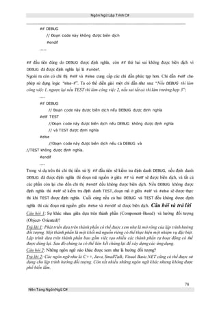 Ngôn Ngữ Lập Trình C#
78
Nền Tảng NgônNgữ C#
#if DEBUG
// Đoạn code này không được biên dịch
#endif
.....
#if đầu tiên đúng do DEBUG được định nghĩa, còn #if thứ hai sai không được biên dịch vì
DEBUG đã được định nghĩa lại là #undef.
Ngoài ra còn có chỉ thị #elif và #else cung cấp các chỉ dẫn phức tạp hơn. Chỉ dẫn #elif cho
phép sử dụng logic “else-if”. Ta có thể diễn giải một chỉ dẫn như sau: “Nếu DEBUG thì làm
công việc 1, ngược lại nếu TEST thì làm công việc 2, nếu sai tất cả thì làm trường hợp 3”:
....
#if DEBUG
// Đoạn code này được biên dịch nếu DEBUG được định nghĩa
#elif TEST
//Đoạn code này được biên dịch nếu DEBUG không được định nghĩa
// và TEST được định nghĩa
#else
//Đoạn code này được biên dịch nếu cả DEBUG và
//TEST không được định nghĩa.
#endif
....
Trong ví dụ trên thì chỉ thị tiền xử lý #if đầu tiên sẽ kiểm tra định danh DEBUG, nếu định danh
DEBUG đã được định nghĩa thì đoạn mã nguồn ở giữa #if và #elif sẽ được biên dịch, và tất cả
các phần còn lại cho đến chỉ thị #endif đều không được biên dịch. Nếu DEBUG không được
định nghĩa thì #elif sẽ kiểm tra định danh TEST, đoạn mã ở giữa #elif và #else sẽ được thực
thi khi TEST được định nghĩa. Cuối cùng nếu cả hai DEBUG và TEST đều không được định
nghĩa thì các đoạn mã nguồn giữa #else và #endif sẽ được biên dịch. Câu hỏi và trả lời
Câu hỏi 1: Sự khác nhau giữa dựa trên thành phần (Component-Based) và hướng đối tượng
(Object- Oriented)?
Trả lời 1: Phát triển dựa trên thành phần có thể được xem như là mở rộng của lập trình hướng
đối tượng. Một thành phần là một khối mã nguồn riêng có thể thực hiện một nhiệm vụ đặc biệt.
Lập trình dựa trên thành phần bao gồm việc tạo nhiều các thành phần tự hoạt động có thể
được dùng lại. Sau đó chúng ta có thể liên kết chúng lại để xây dựng các ứng dụng.
Câu hỏi 2: Những ngôn ngữ nào khác được xem như là hướng đối tượng?
Trả lời 2: Các ngôn ngữ như là C++, Java, SmallTalk, Visual Basic.NET cũng có thể được sử
dụng cho lập trình hướng đối tượng. Còn rất nhiều những ngôn ngữ khác nhưng không được
phổ biến lắm.
 