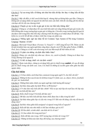 Ngôn Ngữ Lập Trình C#
79
Nền Tảng NgônNgữ C#
Câu hỏi 3: Tại sao trong kiểu số không nên khai báo kiểu dữ liệu lớn thay vì dùng kiểu dữ liệu
nhỏ hơn?
Trả lời 3: Mặc dù điều có thể xem là khá hợp lý, nhưng thật sự không hiệu quả lắm. Chúng ta
không nên sử dụng nhiều tài nguyên bộ nhớ hơn mức cần thiết. Khi đó vừa lãng phí bộ nhớ lại
vừa hạn chế tốc độ của chương trình.
Câu hỏi 4: Chuyện gì xảy ra nếu ta gán giá trị âm vào biến kiểu không dấu?
Trả lời 4: Chúng ta sẽ nhận được lỗi của trình biên dịch nói rằng không thể gán giá trị âm cho
biến không dấu trong trường hợp ta gán giá trị hằng âm. Còn nếu trong trường hợp kết quả là
âm đựơc tính trong biểu thức khi chạy chương trình thì chúng ta sẽ nhận được lỗi dữ liệu. Việc
kiểm tra và xử lý lỗi dữ liệu sẽ đựơc trình bày trong các phần sau.
Câu hỏi 5: Những ngôn ngữ nào khác hỗ trở Common Type System (CTS) trong Common
Language Runtime (CLR)?
Trả lời 5: Microsoft Visual Basic (Version 7), Visual C++.NET cùng hỗ trợ CTS. Thêm vào đó
là một số phiên bản của ngôn ngữ khác cũng được chuyển vào CTS. Bao gồm Python, COBOL,
Perl, Java. Chúng ta có thể xem trên trang web của Microsoft để biết thêm chi tiết.
Câu hỏi 6: Có phải còn những câu lệnh điều khiển khác?
Trả lời 6: Đúng, các câu lệnh này như sau: throw, try, catch và finally. Chúng ta sẽ được học
trong chương xử lý ngoại lệ.
Câu hỏi 7: Có thể sử dụng chuỗi với câu lệnh switch?
Trả lời 7: Hoàn toàn được, chúng ta sử dụng biến giá trị chuỗi trong switch rồi sau đó dùng
giá trị chuỗi trong câu lệnh case. Lưu ý là chuỗi là những ký tự đơn giản nằm giữa hai dấu
ngoặc nháy.
Câu hỏi thêm
Câu hỏi 1: Có bao nhiêu cách khai báo comment trong ngôn ngữ C#, cho biết chi tiết?
Câu hỏi 2: Những từ theo sau từ nào là từkhóa trong C#: field, cast, as, object, throw, football,
do, get, set, basketball.
Câu hỏi 3: Những khái niệm chính của ngôn ngữ lập trình hướng đối tượng?
Câu hỏi 4: Sự khác nhau giữa hai lệnh Write và WriteLine?
Câu hỏi 5: C# chia làm mấy kiểu dữ liệu chính? Nếu ta tạo một lớp tên myClass thì lớp này
được xếp vào kiểu dữ liệu nào?
Câu hỏi 6: Kiểu chuỗi trong C# là kiểu dữ liệu nào?
Câu hỏi 7: Dữ liệu của biến kiểu dữ liệu tham chiếu được lưu ở đâu trong bộ nhớ?
Câu hỏi 8: Sự khác nhau giữa lớp và cấu trúc trong C#? Khi nào thì dùng cấu trúc tốt hơn là
dùng class?
Câu hỏi 8: Sự khác nhau giữa kiểu unsigned và signed trong kiểu số nguyên?
Câu hỏi 9: Kiểu dữ liệu nào nhỏ nhất có thể lưu trữ được giá trị 45?
Câu hỏi 10: Số lớn nhất, và nhỏ nhất của kiểu int là số nào?
Câu hỏi 11: Có bao nhiêu bit trong một byte?
Câu hỏi 12: Kiểu dữ liệu nào trong .NET tương ứng với kiểu int trong C#?
Câu hỏi 13: Những từ khóa nào làm thay đổi luồng của chương trình?
 