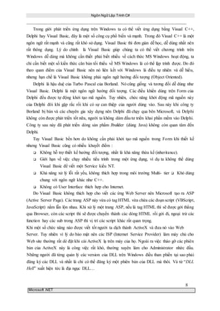 Ngôn Ngữ Lập Trình C#
8
Microsoft .NET
Trong giới phát triển ứng dụng trên Windows ta có thể viết ứng dụng bằng Visual C++,
Delphi hay Visual Basic, đây là một số công cụ phổ biến và mạnh. Trong đó Visual C++ là một
ngôn ngữ rất mạnh và cũng rất khó sử dụng. Visual Basic thì đơn giản dễ học, dễ dùng nhất nên
rất thông dụng. Lý do chính là Visual Basic giúp chúng ta có thể viết chương trình trên
Windows dễ dàng mà không cần thiết phải biết nhiều về cách thức MS Windows hoạt động, ta
chỉ cần biết một số kiến thức căn bản tối thiểu về MS Windows là có thể lập trình được. Do đó
theo quan điểm của Visual Basic nên nó liên kết với Windows là điều tự nhiên và dễ hiểu,
nhưng hạn chế là Visual Basic không phải ngôn ngữ hướng đối tượng (Object Oriented).
Delphi là hậu duệ của Turbo Pascal của Borland. Nó cũng giống và tương đối dễ dùng như
Visual Basic. Delphi là một ngôn ngữ hướng đối tượng. Các điều khiển dùng trên Form của
Delphi đều được tự động khởi tạo mã nguồn. Tuy nhiên, chức năng khởi động mã nguồn này
của Delphi đôi khi gặp rắc rối khi có sự can thiệp của người dùng vào. Sau này khi công ty
Borland bị bán và các chuyên gia xây dựng nên Delphi đã chạy qua bên Microsoft, và Delphi
không còn được phát triển tốt nữa, người ta không dám đầu tư triển khai phần mềm vào Delphi.
Công ty sau này đã phát triển dòng sản phẩm Jbuilder (dùng Java) không còn quan tâm đến
Delphi.
Tuy Visual Basic bền hơn do không cần phải khởi tạo mã nguồn trong Form khi thiết kế
nhưng Visual Basic cũng có nhiều khuyết điểm :
 Không hỗ trợ thiết kế hướng đối tượng, nhất là khả năng thừa kế (inheritance).
 Giới hạn về việc chạy nhiều tiểu trình trong một ứng dụng, ví dụ ta không thể dùng
Visual Basic để viết một Service kiểu NT.
 Khả năng xử lý lỗi rất yếu, không thích hợp trong môi trường Multi- tier Khó dùng
chung với ngôn ngữ khác như C++.
 Không có User Interface thích hợp cho Internet.
Do Visual Basic không thích hợp cho viết các ứng Web Server nên Microsoft tạo ra ASP
(Active Server Page). Các trang ASP này vừa có tag HTML vừa chứa các đoạn script (VBScript,
JavaScript) nằm lẫn lộn nhau. Khi xử lý một trang ASP, nếu là tag HTML thì sẽ được gởi thẳng
qua Browser, còn các script thì sẽ được chuyển thành các dòng HTML rồi gởi đi, ngoại trừ các
function hay các sub trong ASP thì vị trí các script khác rất quan trọng.
Khi một số chức năng nào được viết tốt người ta dịch thành ActiveX và đưa nó vào Web
Server. Tuy nhiên vì lý do bảo mật nên các ISP (Internet Service Provider) làm máy chủ cho
Web site thường rất dè đặt khi cài ActiveX lạ trên máy của họ. Ngoài ra việc tháo gỡ các phiên
bản của ActiveX này là công việc rất khó, thường xuyên làm cho Administrator nhức đầu.
Những người đã từng quản lý các version của DLL trên Windows điều than phiền tại sao phải
đăng ký các DLL và nhất là chỉ có thể đăng ký một phiên bản của DLL mà thôi. Và từ “DLL
Hell” xuất hiện tức là địa ngục DLL…
 