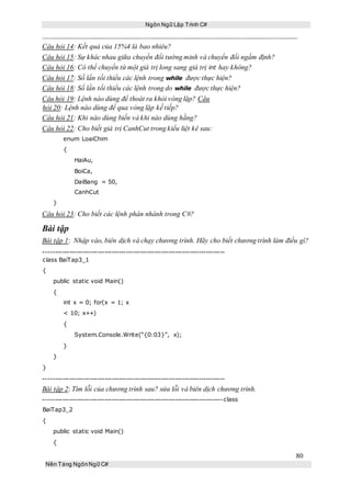 Ngôn Ngữ Lập Trình C#
80
Nền Tảng NgônNgữ C#
Câu hỏi 14: Kết quả của 15%4 là bao nhiêu?
Câu hỏi 15: Sự khác nhau giữa chuyển đổi tường minh và chuyển đổi ngầm định?
Câu hỏi 16: Có thể chuyển từ một giá trị long sang giá trị int hay không?
Câu hỏi 17: Số lần tối thiểu các lệnh trong while được thực hiện?
Câu hỏi 18: Số lần tối thiểu các lệnh trong do while được thực hiện?
Câu hỏi 19: Lệnh nào dùng để thoát ra khỏi vòng lặp? Câu
hỏi 20: Lệnh nào dùng để qua vòng lặp kế tiếp?
Câu hỏi 21: Khi nào dùng biến và khi nào dùng hằng?
Câu hỏi 22: Cho biết giá trị CanhCut trong kiểu liệt kê sau:
enum LoaiChim
{
HaiAu,
BoiCa,
DaiBang = 50,
CanhCut
}
Câu hỏi 23: Cho biết các lệnh phân nhánh trong C#?
Bài tập
Bài tập 1: Nhập vào, biên dịch và chạy chương trình. Hãy cho biết chương trình làm điều gì?
-----------------------------------------------------------------------------
class BaiTap3_1
{
public static void Main()
{
int x = 0; for(x = 1; x
< 10; x++)
{
System.Console.Write(“{0:03}”, x);
}
}
}
-----------------------------------------------------------------------------
Bài tập 2: Tìm lỗi của chương trình sau? sửa lỗi và biên dịch chương trình.
----------------------------------------------------------------------------class
BaiTap3_2
{
public static void Main()
{
 