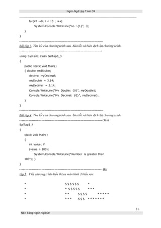 Ngôn Ngữ Lập Trình C#
81
Nền Tảng NgônNgữ C#
for(int i=0; i < 10 ; i++)
System.Console.WriteLine(“so :{1}”, i);
}
}
-----------------------------------------------------------------------------
Bài tập 3: Tìm lỗi của chương trình sau. Sửa lỗi và biên dịch lại chương trình.
----------------------------------------------------------------------------
using System; class BaiTap3_3
{
public static void Main()
{ double myDouble;
decimal myDecimal;
myDouble = 3.14;
myDecimal = 3.14;
Console.WriteLine(“My Double: {0}”, myDouble);
Console.WriteLine(“My Decimal: {0}”, myDecimal);
}
}
-----------------------------------------------------------------------------
Bài tập 4: Tìm lỗi của chương trình sau. Sửa lỗi và biên dịch lại chương trình.
----------------------------------------------------------------------------class
BaiTap3_4
{
static void Main()
{
int value; if
(value > 100);
System.Console.WriteLine(“Number is greater than
100”); }
}
----------------------------------------------------------------------------Bài
tập 5: Viết chương trình hiển thị ra màn hình 3 kiểu sau:
* $ $ $ $ $ $ *
* * $ $ $ $ $ * * *
* * * $ $ $ $ * * * * *
* * * * $ $ $ * * * * * * *
 