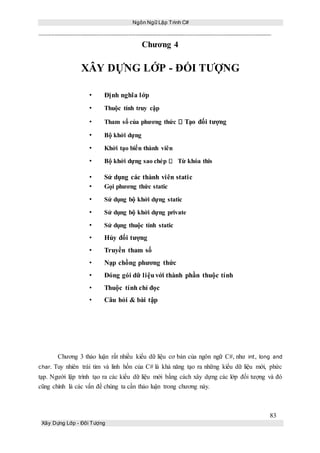 Ngôn Ngữ Lập Trình C#
83
Xây Dựng Lớp - Đối Tượng
Chương 4
XÂY DỰNG LỚP - ĐỐI TƯỢNG
• Định nghĩa lớp
• Thuộc tính truy cập
• Tham số của phương thức Tạo đối tượng
• Bộ khởi dựng
• Khởi tạo biến thành viên
• Bộ khởi dựng sao chép Từ khóa this
• Sử dụng các thành viên static
• Gọi phương thức static
• Sử dụng bộ khởi dựng static
• Sử dụng bộ khởi dựng private
• Sử dụng thuộc tính static
• Hủy đối tượng
• Truyền tham số
• Nạp chồng phương thức
• Đóng gói dữ liệuvới thành phần thuộc tính
• Thuộc tính chỉ đọc
• Câu hỏi & bài tập
Chương 3 thảo luận rất nhiều kiểu dữ liệu cơ bản của ngôn ngữ C#, như int, long and
char. Tuy nhiên trái tim và linh hồn của C# là khả năng tạo ra những kiểu dữ liệu mới, phức
tạp. Người lập trình tạo ra các kiểu dữ liệu mới bằng cách xây dựng các lớp đối tượng và đó
cũng chính là các vấn đề chúng ta cần thảo luận trong chương này.
 
