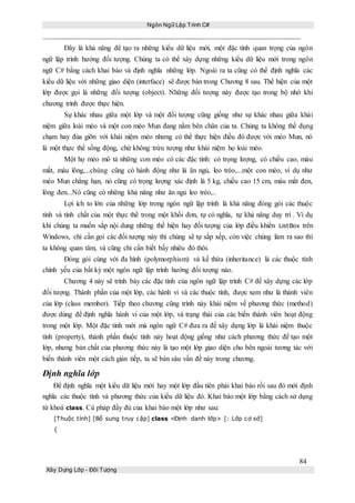 Ngôn Ngữ Lập Trình C#
84
Xây Dựng Lớp - Đối Tượng
Đây là khả năng để tạo ra những kiểu dữ liệu mới, một đặc tính quan trọng của ngôn
ngữ lập trình hướng đối tượng. Chúng ta có thể xây dựng những kiểu dữ liệu mới trong ngôn
ngữ C# bằng cách khai báo và định nghĩa những lớp. Ngoài ra ta cũng có thể định nghĩa các
kiểu dữ liệu với những giao diện (interface) sẽ được bàn trong Chương 8 sau. Thể hiện của một
lớp được gọi là những đối tượng (object). Những đối tượng này được tạo trong bộ nhớ khi
chương trình được thực hiện.
Sự khác nhau giữa một lớp và một đối tượng cũng giống như sự khác nhau giữa khái
niệm giữa loài mèo và một con mèo Mun đang nằm bên chân của ta. Chúng ta không thể đụng
chạm hay đùa giỡn với khái niệm mèo nhưng có thể thực hiện điều đó được với mèo Mun, nó
là một thực thể sống động, chứ không trừu tượng như khái niệm họ loài mèo.
Một họ mèo mô tả những con mèo có các đặc tính: có trọng lượng, có chiều cao, màu
mắt, màu lông,...chúng cũng có hành động như là ăn ngủ, leo trèo,...một con mèo, ví dụ như
mèo Mun chẳng hạn, nó cũng có trọng lượng xác định là 5 kg, chiều cao 15 cm, màu mắt đen,
lông đen...Nó cũng có những khả năng như ăn ngủ leo trèo,..
Lợi ích to lớn của những lớp trong ngôn ngữ lập trình là khả năng đóng gói các thuộc
tính và tính chất của một thực thể trong một khối đơn, tự có nghĩa, tự khả năng duy trì . Ví dụ
khi chúng ta muốn sắp nội dung những thể hiện hay đối tượng của lớp điều khiển ListBox trên
Windows, chỉ cần gọi các đối tượng này thì chúng sẽ tự sắp xếp, còn việc chúng làm ra sao thì
ta không quan tâm, và cũng chỉ cần biết bấy nhiêu đó thôi.
Đóng gói cùng với đa hình (polymorphism) và kế thừa (inheritance) là các thuộc tính
chính yếu của bất kỳ một ngôn ngữ lập trình hướng đối tượng nào.
Chương 4 này sẽ trình bày các đặc tính của ngôn ngữ lập trình C# để xây dựng các lớp
đối tượng. Thành phần của một lớp, các hành vi và các thuộc tính, được xem như là thành viên
của lớp (class member). Tiếp theo chương cũng trình này khái niệm về phương thức (method)
được dùng để định nghĩa hành vi của một lớp, và trạng thái của các biến thành viên hoạt động
trong một lớp. Một đặc tính mới mà ngôn ngữ C# đưa ra để xây dựng lớp là khái niệm thuộc
tính (property), thành phần thuộc tính này hoạt động giống như cách phương thức để tạo một
lớp, nhưng bản chất của phương thức này là tạo một lớp giao diện cho bên ngoài tương tác với
biến thành viên một cách gián tiếp, ta sẽ bàn sâu vấn đề này trong chương.
Định nghĩa lớp
Để định nghĩa một kiểu dữ liệu mới hay một lớp đầu tiên phải khai báo rồi sau đó mới định
nghĩa các thuộc tính và phương thức của kiểu dữ liệu đó. Khai báo một lớp bằng cách sử dụng
từ khoá class. Cú pháp đầy đủ của khai báo một lớp như sau:
[Thuộc tính] [Bổ sung truy cập] class <Định danh lớp> [: Lớp cơ sở]
{
 