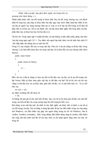 Ngôn Ngữ Lập Trình C#
85
Xây Dựng Lớp - Đối Tượng
<Phần thân của lớp: bao gồm định nghĩa các thuộc tính và
phương thức hành động > }
Thành phần thuộc tính của đối tượng sẽ được trình bày chi tiết trong chương sau, còn thành
phần bổ sung truy cập cũng sẽ được trình bày tiếp ngay mục dưới. Định danh lớp chính là tên
của lớp do người xây dựng chương trình tạo ra. Lớp cơ sở là lớp mà đối tượng sẽ kế thừa để
phát triển ta sẽ bàn sau. Tất cả các thành viên của lớp được định nghĩa bên trong thân của lớp,
phần thân này sẽ được bao bọc bởi hai dấu ({}).
Ghi chú: Trong ngôn ngữ C# phần kết thúc của lớp không có đấu chấm phẩy giống như khai
báo lớp trong ngôn ngữ C/C++. Tuy nhiên nếu người lập trình thêm vào thì trình biên dịch C#
vẫn chấp nhận mà không đưa ra cảnh báo lỗi.
Trong C#, mọi chuyện đều xảy ra trong một lớp. Như các ví dụ mà chúng ta đã tìm hiểu trong
chương 3, các hàm điều được đưa vào trong một lớp, kể cả hàm đầu vào của chương trình (hàm
Main()):
public class Tester
{
public static int Main()
{
//....
}
}
Điều cần nói ở đây là chúng ta chưa tạo bất cứ thể hiện nào của lớp, tức là tạo đối tượng cho
lớp Tester. Điều gì khác nhau giữa một lớp và thể hiện của lớp? để trả lới cho câu hỏi này
chúng ta bắt đầu xem xét sự khác nhau giữa kiểu dữ liệu int và một biến kiểu int . Ta có viết
như sau:
int var1 = 10;
tuy nhiên ta không thể viết được int
= 10;
Ta không thể gán giá trị cho một kiểu dữ liệu, thay vào đó ta chỉ được gán dữ liệu cho một đối
tượng của kiểu dữ lịêu đó, trong trường hợp trên đối tượng là biến var1.
Khi chúng ta tạo một lớp mới, đó chính là việc định nghĩa các thuộc tính và hành vi của tất cả
các đối tượng của lớp. Giả sử chúng ta đang lập trình để tạo các điều khiển trong các ứng dụng
trên Windows, các điều khiển này giúp cho người dùng tương tác tốt với Windows, như là
ListBox, TextBox, ComboBox,...Một trong những điều khiển thông dụng là ListBox, điều khiển
này cung cấp một danh sách liệt kê các mục chọn và cho phép người dùng chọn các mục tin
trong đó.
 