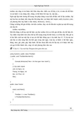 Ngôn Ngữ Lập Trình C#
86
Xây Dựng Lớp - Đối Tượng
ListBox này cũng có các thuộc tính khác nhau nhu: chiều cao, bề dày, vị trí, và màu sắc thể hiện
và các hành vi của chúng như: chúng có thể thêm bới mục tin, sắp xếp,...
Ngôn ngữ lập trình hướng đối tượng cho phép chúng ta tạo kiểu dữ liệu mới là lớp ListBox, lớp
này bao bọc các thuộc tính cũng như khả năng như: các thuộc tính height, width, location, color,
các phương thức hay hành vi như Add(), Remove(), Sort(),...
Chúng ta không thể gán dữ liệu cho kiểu ListBox, thay vào đó đầu tiên ta phải tạo một đối tượng
cho lớp đó:
ListBox myListBox;
Một khi chúng ta đã tạo một thể hiện của lớp ListBox thì ta có thể gán dữ liệu cho thể hiện đó.
Tuy nhiên đoạn lệnh trên chưa thể tạo đối tượng trong bộ nhớ được, ta sẽ bàn tiếp. Bây giờ ta
sẽ tìm hiểu cách tạo một lớp và tạo các thể hiện thông qua ví dụ minh họa 4.1. Ví dụ này tạo
một lớp có chức năng hiểu thị thời gian trong một ngày. Lớp này có hành vi thể hiện ngày,
tháng, năm, giờ, phút, giây hiện hành. Để làm được điều trên thì lớp này có 6 thuộc tính hay
còn gọi là biến thành viên, cùng với một phương thức như sau:
 Ví dụ 4.1: Tạo một lớp Thoigian đơn giản như sau.
----------------------------------------------------------------------------
using System; public class ThoiGian
{ public void ThoiGianHienHanh()
{
Console.WriteLine(“Hien thi thoi gian hien hanh”);
}
// Các biến thành
viên int Nam; int
Thang; int Ngay; int
Gio; int Phut; int
Giay;
}
public class Tester
{
static void Main()
{
ThoiGian t = new ThoiGian();
t.ThoiGianHienHanh();
}
}
-----------------------------------------------------------------------------
 