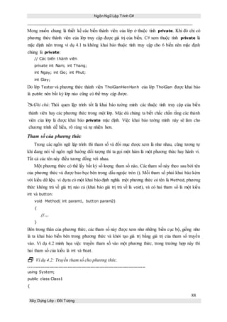 Ngôn Ngữ Lập Trình C#
88
Xây Dựng Lớp - Đối Tượng
Mong muốn chung là thiết kế các biến thành viên của lớp ở thuộc tính private. Khi đó chỉ có
phương thức thành viên của lớp truy cập được giá trị của biến. C# xem thuộc tính private là
mặc định nên trong ví dụ 4.1 ta không khai báo thuộc tính truy cập cho 6 biến nên mặc định
chúng là private:
// Các biến thành viên
private int Nam; int Thang;
int Ngay; int Gio; int Phut;
int Giay;
Do lớp Tester và phương thức thành viên ThoiGianHienHanh của lớp ThoiGian được khai báo
là public nên bất kỳ lớp nào cũng có thể truy cập được.
Ghi chú: Thói quen lập trình tốt là khai báo tường minh các thuộc tính truy cập của biến
thành viên hay các phương thức trong một lớp. Mặc dù chúng ta biết chắc chắn rằng các thành
viên của lớp là được khai báo private mặc định. Việc khai báo tường minh này sẽ làm cho
chương trình dễ hiểu, rõ ràng và tự nhiên hơn.
Tham số của phương thức
Trong các ngôn ngữ lập trình thì tham số và đối mục được xem là như nhau, cũng tương tự
khi đang nói về ngôn ngữ hướng đối tượng thì ta gọi một hàm là một phương thức hay hành vi.
Tất cả các tên này điều tương đồng với nhau.
Một phương thức có thể lấy bất kỳ số lượng tham số nào, Các tham số này theo sau bởi tên
của phương thức và được bao bọc bên trong dấu ngoặc tròn (). Mỗi tham số phải khai báo kèm
với kiểu dữ liệu. ví dụ ta có một khai báo định nghĩa một phương thức có tên là Method, phương
thức không trả về giá trị nào cả (khai báo giá trị trả về là void), và có hai tham số là một kiểu
int và button:
void Method( int param1, button param2)
{
//...
}
Bên trong thân của phương thức, các tham số này được xem như những biến cục bộ, giống như
là ta khai báo biến bên trong phương thức và khởi tạo giá trị bằng giá trị của tham số truyền
vào. Ví dụ 4.2 minh họa việc truyền tham số vào một phương thức, trong trường hợp này thì
hai tham số của kiểu là int và float.
 Ví dụ 4.2: Truyền tham số cho phương thức.
-----------------------------------------------------------------------------
using System;
public class Class1
{
 