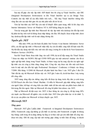 Ngôn Ngữ Lập Trình C#
9
Microsoft .NET
Sau này để giúp cho việc lập trình ASP nhanh hơn thì công cụ Visual InterDev, một IDE
(Integrated Development Environment) ra đời. Visual InterDev tạo ra các Design Time
Controls cho việc thiết kế các điều khiển trên web,… Tiếc thay Visual InterDev không bền
vững lắm nên sau một thời gian thì các nhà phát triển đã rời bỏ nó.
Tóm lại bản thân của ASP hãy còn một số khuyết điểm quan trọng, nhất là khi chạy trên
Internet Information Server với Windows NT 4, ASP không đáng tin cậy lắm.
Tóm lại trong giới lập trình theo Microsoft thì việc lập trình trên desktop cho đến lập trình
hệ phân tán hay trên web là không được nhịp nhàng cho lắm. Để chuyển được từ lập trình client
hay desktop đến lập trình web là một chặng đường dài.
Nguồn gốc .NET
Đầu năm 1998, sau khi hoàn tất phiên bản Version 4 của Internet Information Server
(IIS), các đội ngũ lập trình ở Microsoft nhận thấy họ còn rất nhiều sáng kiến để kiện toàn IIS.
Họ bắt đầu xây dựng một kiến trúc mới trên nền tảng ý tưởng đó và đặt tên là Next Generation
Windows Services (NGWS).
Sau khi Visual Basic được trình làng vào cuối 1998, dự án kế tiếp mang tên Visual Studio
7 được xác nhập vào NGWS. Đội ngũ COM+/MTS góp vào một universal runtime cho tất cả
ngôn ngữ lập trình chung trong Visual Studio, và tham vọng của họ cung cấp cho các ngôn ngữ
lập trình của các công ty khác dùng chung luôn. Công việc này được xúc tiến một cách hoàn
toàn bí mật mãi cho đến hội nghị Professional Developers’ Conference ở Orlado vào tháng
7/2000. Đến tháng 11/2000 thì Microsoft đã phát hành bản Beta 1 của .NET gồm 3 đĩa CD.
Tính đến lúc này thì Microsoft đã làm việc với .NET gần 3 năm rồi, do đó bản Beta 1 này tương
đối vững chắc.
.NET mang dáng dấp của những sáng kiến đã được áp dụng trước đây như p-code trong
UCSD Pascal cho đến Java Virtual Machine. Có điều là Microsoft góp nhặt những sáng kiến
của người khác, kết hợp với sáng kiến của chính mình để làm nên một sản phẩm hoàn chỉnh từ
bên trong lẫn bên ngoài. Hiện tại Microsoft đã công bố phiên bản release của .NET.
Thật sự Microsoft đã đặt cược vào .NET vì theo thông tin của công ty, đã tập trung 80%
sức mạnh của Microsoft để nghiên cứu và triển khai .NET (bao gồm nhân lực và tài chính ?),
tất cả các sản phẩm của Microsoft sẽ được chuyển qua .NET.
Microsoft .NET
Tổng quan
Microsoft .NET gồm 2 phần chính : Framework và Integrated Development Environment
(IDE). Framework cung cấp những gì cần thiết và căn bản, chữ Framework có nghĩa là khung
hay khung cảnh trong đó ta dùng những hạ tầng cơ sở theo một qui ước nhất định để công việc
được trôi chảy. IDE thì cung cấp một môi trường giúp chúng ta triển khai dễ dàng, và nhanh
 