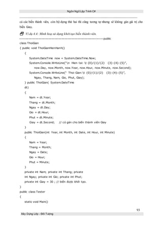 Ngôn Ngữ Lập Trình C#
93
Xây Dựng Lớp - Đối Tượng
cả các biến thành viên, còn bộ dựng thứ hai thì cũng tương tự nhưng sẽ không gán giá trị cho
biến Giay.
 Ví dụ 4.4: Minh hoạ sử dụng khởi tạo biến thành viên.
----------------------------------------------------------------------------public
class ThoiGian
{ public void ThoiGianHienHanh()
{
System.DateTime now = System.DateTime.Now;
System.Console.WriteLine(“n Hien tai: t {0}/{1}/{2} {3}:{4}:{5}”,
now.Day, now.Month, now.Year, now.Hour, now.Minute, now.Second);
System.Console.WriteLine(“ Thoi Gian:t {0}/{1}/{2} {3}:{4}:{5}”,
Ngay, Thang, Nam, Gio, Phut, Giay);
} public ThoiGian( System.DateTime
dt)
{
Nam = dt.Year;
Thang = dt.Month;
Ngay = dt.Day;
Gio = dt.Hour;
Phut = dt.Minute;
Giay = dt.Second; // có gán cho biến thành viên Giay
}
public ThoiGian(int Year, int Month, int Date, int Hour, int Minute)
{
Nam = Year;
Thang = Month;
Ngay = Date;
Gio = Hour;
Phut = Minute;
}
private int Nam; private int Thang; private
int Ngay; private int Gio; private int Phut;
private int Giay = 30 ; // biến được khởi tạo.
}
public class Tester
{
static void Main()
 