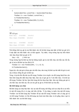 Ngôn Ngữ Lập Trình C#
94
Xây Dựng Lớp - Đối Tượng
{
System.DateTime currentTime = System.DateTime.Now;
ThoiGian t1 = new ThoiGian( currentTime );
t1.ThoiGianHienHanh();
ThoiGian t2 = new ThoiGian(2001,7,3,10,5);
t2.ThoiGianHienHanh();
}
}
-----------------------------------------------------------------------------
 Kết quả:
Hien tai: 5/6/2002 10:15:5
Thoi Gian: 5/6/2002 10:15:5
Hien tai: 5/6/2002 10:15:5
Thoi Gian: 3/7/2001 10:5:30
-----------------------------------------------------------------------------
Nếu không khởi tạo giá trị của biến thành viên thì bộ khởi dựng mặc định sẽ khởi tạo giá trị là
0 mặc định cho biến thành viên có kiểu nguyên. Tuy nhiên, trong trường hợp này biến thành
viên Giay được khởi tạo giá trị 30:
Giay = 30; // Khởi tạo
Trong trường hợp bộ khởi tạo thứ hai không truyền giá trị cho biến Giay nên biến này vẫn lấy
giá trị mà ta đã khởi tạo ban đầu là 30:
ThoiGian t2 = new ThoiGian(2001, 7, 3, 10, 5);
t2.ThoiGianHienHanh();
Ngược lại, nếu một giá trị được gán cho biến Giay như trong bộ khởi tạo thứ nhất thì giá trị mới
này sẽ được chồng lên giá trị khởi tạo.
Trong ví dụ trên lần đầu tiên tạo đối tượng ThoiGian do ta truyền vào đối tượng DateTime nên
hàm khởi dựng thứ nhất được thực hiện, hàm này sẽ gán giá trị 5 cho biến Giay. Còn khi tạo
đối tượng ThoiGian thứ hai, hàm khởi dựng thứ hai được thực hiện, hàm này không gán giá trị
cho biến Giay nên biến này vẫn còn lưu giữ lại giá trị 30 khi khởi tạo ban đầu.
Bộ khởi dựng sao chép
Bộ khởi dựng sao chép thực hiện việc tạo một đối tượng mới bằng cách sao chép tất cả các biến
từ một đối tượng đã có và cùng một kiểu dữ liệu. Ví dụ chúng ta muốn đưa một đối tượng
ThoiGian vào bộ khởi dựng lớp ThoiGian để tạo một đối tượng ThoiGian mới có cùng giá trị
với đối tượng ThoiGian cũ. Hai đối tượng này hoàn toàn khác nhau và chỉ giống nhau ở giá trị
biến thành viên sao khi khởi dựng.
 