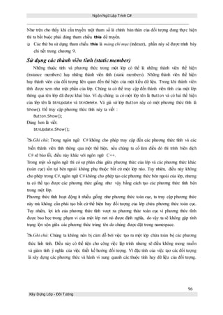 Ngôn Ngữ Lập Trình C#
96
Xây Dựng Lớp - Đối Tượng
Như trên cho thấy khi cần truyền một tham số là chính bản thân của đối tượng đang thực hiện
thì ta bắt buộc phải dùng tham chiếu this để truyền.
 Các thứ ba sử dụng tham chiếu this là mảng chỉ mục (indexer), phần này sẽ được trình bày
chi tiết trong chương 9.
Sử dụng các thành viên tĩnh (static member)
Những thuộc tính và phương thức trong một lớp có thể là những thành viên thể hiện
(instance members) hay những thành viên tĩnh (static members). Những thành viên thể hiện
hay thành viên của đối tượng liên quan đến thể hiện của một kiểu dữ liệu. Trong khi thành viên
tĩnh được xem như một phần của lớp. Chúng ta có thể truy cập đến thành viên tĩnh của một lớp
thông qua tên lớp đã được khai báo. Ví dụ chúng ta có một lớp tên là Button và có hai thể hiện
của lớp tên là btnUpdate và btnDelete. Và giả sử lớp Button này có một phương thức tĩnh là
Show(). Để truy cập phương thức tĩnh này ta viết :
Button.Show();
Đúng hơn là viết:
btnUpdate.Show();
Ghi chú: Trong ngôn ngữ C# không cho phép truy cập đến các phương thức tĩnh và các
biến thành viên tĩnh thông qua một thể hiện, nếu chúng ta cố làm điều đó thì trình biên dịch
C# sẽ báo lỗi, điều này khác với ngôn ngữ C++.
Trong một số ngôn ngữ thì có sự phân chia giữa phương thức của lớp và các phương thức khác
(toàn cục) tồn tại bên ngoài không phụ thuộc bất cứ một lớp nào. Tuy nhiên, điều này không
cho phép trong C#, ngôn ngữ C# không cho phép tạo các phương thức bên ngoài của lớp, nhưng
ta có thể tạo được các phương thức giống như vậy bằng cách tạo các phương thức tĩnh bên
trong một lớp.
Phương thức tĩnh hoạt động ít nhiều giống như phương thức toàn cục, ta truy cập phương thức
này mà không cần phải tạo bất cứ thể hiện hay đối tượng của lớp chứa phương thức toàn cục.
Tuy nhiên, lợi ích của phương thức tĩnh vượt xa phương thức toàn cục vì phương thức tĩnh
được bao bọc trong phạm vi của một lớp nơi nó được định nghĩa, do vậy ta sẽ không gặp tình
trạng lộn xộn giữa các phương thức trùng tên do chúng được đặt trong namespace.
Ghi chú: Chúng ta không nên bị cám dỗ bởi việc tạo ra một lớp chứa toàn bộ các phương
thức linh tinh. Điều này có thể tiện cho công việc lập trình nhưng sẽ điều không mong muốn
và giảm tính ý nghĩa của việc thiết kế hướng đối tượng. Vì đặc tính của việc tạo các đối tượng
là xây dựng các phương thức và hành vi xung quanh các thuộc tính hay dữ liệu của đối tượng.
 