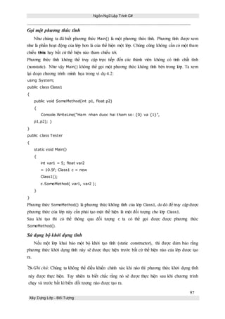 Ngôn Ngữ Lập Trình C#
97
Xây Dựng Lớp - Đối Tượng
Gọi một phương thức tĩnh
Như chúng ta đã biết phương thức Main() là một phương thức tĩnh. Phương tĩnh được xem
như là phần hoạt động của lớp hơn là của thể hiện một lớp. Chúng cũng không cần có một tham
chiếu this hay bất cứ thể hiện nào tham chiếu tới.
Phương thức tĩnh không thể truy cập trực tiếp đến các thành viên không có tính chất tĩnh
(nonstatic). Như vậy Main() không thể gọi một phương thức không tĩnh bên trong lớp. Ta xem
lại đoạn chương trình minh họa trong ví dụ 4.2:
using System;
public class Class1
{
public void SomeMethod(int p1, float p2)
{
Console.WriteLine(“Ham nhan duoc hai tham so: {0} va {1}”,
p1,p2); }
}
public class Tester
{
static void Main()
{
int var1 = 5; float var2
= 10.5f; Class1 c = new
Class1();
c.SomeMethod( var1, var2 );
}
}
Phương thức SomeMethod() là phương thức không tĩnh của lớp Class1, do đó để truy cập được
phương thức của lớp này cấn phải tạo một thể hiện là một đối tượng cho lớp Class1.
Sau khi tạo thì có thể thông qua đối tượng c ta có thể gọi được được phương thức
SomeMethod().
Sử dụng bộ khởi dựng tĩnh
Nếu một lớp khai báo một bộ khởi tạo tĩnh (static constructor), thì được đảm bảo rằng
phương thức khởi dựng tĩnh này sẽ được thực hiện trước bất cứ thể hiện nào của lớp được tạo
ra.
Ghi chú: Chúng ta không thể điều khiển chính xác khi nào thì phương thức khởi dựng tĩnh
này được thực hiện. Tuy nhiên ta biết chắc rằng nó sẽ được thực hiện sau khi chương trình
chạy và trước bất kì biến đối tượng nào được tạo ra.
 