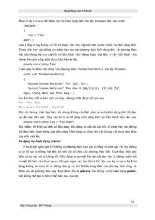Ngôn Ngữ Lập Trình C#
98
Xây Dựng Lớp - Đối Tượng
Theo ví dụ 4.4 ta có thể thêm một bộ khởi dựng tĩnh cho lớp ThoiGian như sau: static
ThoiGian()
{
Ten = “Thoi
gian”; }
Lưu ý rằng ở đây không có bất cứ thuộc tính truy cập nào như public trước bộ khởi dựng tĩnh.
Thuộc tính truy cập không cho phép theo sau một phương thức khởi dựng tĩnh. Do phương thức
tĩnh nên không thể truy cập bất cứ biến thành viên không thuộc loại tĩnh, vì vậy biến thành viên
Name bên trên cũng phải được khai báo là tĩnh:
private static string Ten;
Cuối cùng ta thêm một dòng vào phương thức ThoiGianHienHanh() của lớp ThoiGian:
public void ThoiGianHienHanh()
{
System.Console.WriteLine(“ Ten: {0}”, Ten);
System.Console.WriteLine(“ Thoi Gian:t {0}/{1}/{2} {3}:{4}:{5}”,
Ngay, Thang, Nam, Gio, Phut, Giay); }
Sau khi thay đổi ta biên dịch và chạy chương trình được kết quả sau:
Ten: Thoi Gian
Thoi Gian: 5/6/2002 18:35:20
Mặc dù chương trình thực hiện tốt, nhưng không cần thiết phải tạo ra bộ khởi dựng tĩnh để phục
vụ cho mục đích này. Thay vào đó ta có thể dùng chức năng khởi tạo biến thành viên như sau:
private static string Ten = “Thoi Gian”;
Tuy nhiên, bộ khởi tạo tĩnh có hữu dụng khi chúng ta cần cài đặt một số công việc mà không
thể thực hiện được thông qua chức năng khởi dựng và công việc cài đặt này chỉ được thực hiện
duy nhất một lần.
Sử dụng bộ khởi dựng private
Như đã nói ngôn ngữ C# không có phương thức toàn cục và hằng số toàn cục. Do vậy chúng
ta có thể tạo ra những lớp tiện ích nhỏ chỉ để chứa các phương thức tĩnh. Cách thực hiện này
luôn có hai mặt tốt và không tốt. Nếu chúng ta tạo một lớp tiện ích như vậy và không muốn bất
cứ một thể hiện nào được tạo ra. Để ngăn ngừa việc tạo bất cứ thể hiện của lớp ta tạo ra bộ khởi
dựng không có tham số và không làm gì cả, tức là bên trong thân của phương thức rỗng, và
thêm vào đó phương thức này được đánh dầu là private. Do không có bộ khởi dựng public,
nên không thể tạo ra bất cứ thể hiện nào của lớp.
 