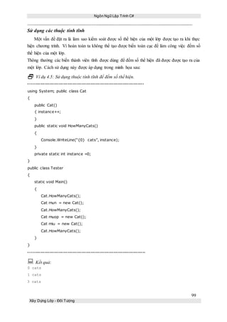 Ngôn Ngữ Lập Trình C#
99
Xây Dựng Lớp - Đối Tượng
Sử dụng các thuộc tính tĩnh
Một vấn đề đặt ra là làm sao kiểm soát được số thể hiện của một lớp được tạo ra khi thực
hiện chương trình. Vì hoàn toàn ta không thể tạo được biến toàn cục để làm công việc đếm số
thể hiện của một lớp.
Thông thường các biến thành viên tĩnh được dùng để đếm số thể hiện đã được được tạo ra của
một lớp. Cách sử dụng này được áp dụng trong minh họa sau:
 Ví dụ 4.5: Sử dụng thuộc tính tĩnh để đếm số thể hiện.
----------------------------------------------------------------------------
using System; public class Cat
{
public Cat()
{ instance++;
}
public static void HowManyCats()
{
Console.WriteLine(“{0} cats”, instance);
}
private static int instance =0;
}
public class Tester
{
static void Main()
{
Cat.HowManyCats();
Cat mun = new Cat();
Cat.HowManyCats();
Cat muop = new Cat();
Cat miu = new Cat();
Cat.HowManyCats();
}
}
-----------------------------------------------------------------------------
 Kết quả:
0 cats
1 cats
3 cats
 