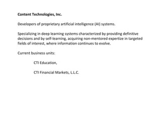 Content Technologies, Inc.
Developers of proprietary artificial intelligence (AI) systems.
Specializing in deep learning systems characterized by providing definitive
decisions and by self-learning, acquiring non-mentored expertize in targeted
fields of interest, where information continues to evolve.
Current business units:
CTI Education,
CTI Financial Markets, L.L.C.
 