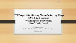CTI Project for Strong Manufacturing Corp
CYB 6040 Course
Wilmington University
Prof: Cody Dostal
Group members:
Stephane B Diakite, Irish Palmer, Jaime Rafael Daza Gonzalez
October 15, 2023
 
