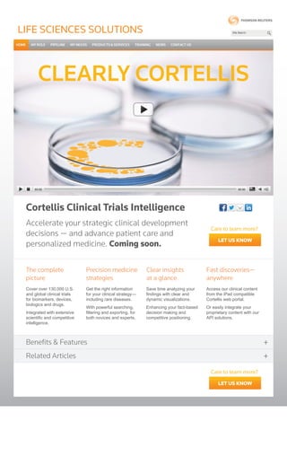 Cortellis Clinical Trials Intelligence
LIFe SCIeNCeS SoLUTIoNS
CLEARLY CORTELLIS
Cover over 130,000 U.S.
and global clinical trials
for biomarkers, devices,
biologics and drugs.
Integrated with extensive
scientific and competitive
intelligence.
The complete
picture
Precision medicine
strategies
Clear insights
at a glance
Fast discoveries—
anywhere
Access our clinical content
from the iPad compatible
Cortellis web portal.
Or easily integrate your
proprietary content with our
API solutions.
Save time analyzing your
findings with clear and
dynamic visualizations.
Enhancing your fact-based
decision making and
competitive positioning.
Get the right information
for your clinical strategy—
including rare diseases.
With powerful searching,
filtering and exporting, for
both novices and experts.
Accelerate your strategic clinical development
decisions — and advance patient care and
personalized medicine. Coming soon.
Benefits & Features +
Related Articles +
let us know
Care to learn more?
let us know
Care to learn more?
 