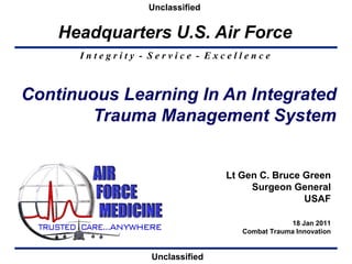 Unclassified   Continuous Learning In An Integrated Trauma Management System Lt Gen C. Bruce Green Surgeon General USAF 18 Jan 2011 Combat Trauma Innovation Unclassified 