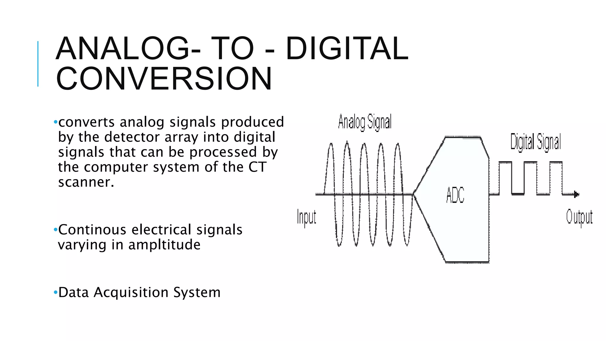 ANALOG- TO - DIGITAL
CONVERSION
•converts analog signals produced
by the detector array into digital
signals that can be processed by
the computer system of the CT
scanner.
•Continous electrical signals
varying in ampltitude
•Data Acquisition System
 