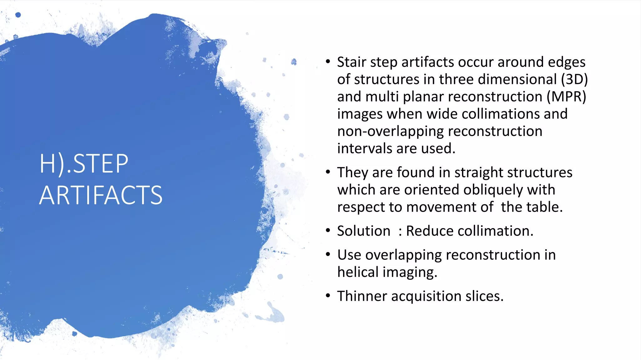 H).STEP
ARTIFACTS
• Stair step artifacts occur around edges
of structures in three dimensional (3D)
and multi planar reconstruction (MPR)
images when wide collimations and
non-overlapping reconstruction
intervals are used.
• They are found in straight structures
which are oriented obliquely with
respect to movement of the table.
• Solution : Reduce collimation.
• Use overlapping reconstruction in
helical imaging.
• Thinner acquisition slices.
 