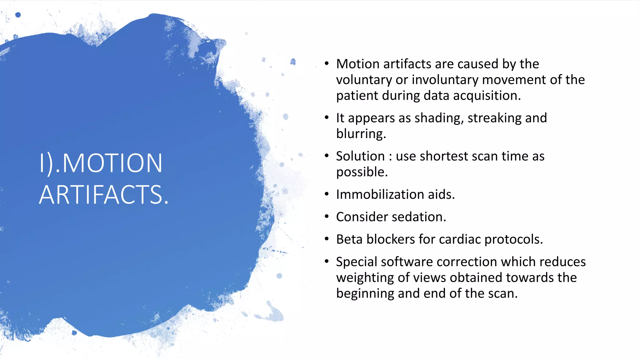 I).MOTION
ARTIFACTS.
• Motion artifacts are caused by the
voluntary or involuntary movement of the
patient during data acquisition.
• It appears as shading, streaking and
blurring.
• Solution : use shortest scan time as
possible.
• Immobilization aids.
• Consider sedation.
• Beta blockers for cardiac protocols.
• Special software correction which reduces
weighting of views obtained towards the
beginning and end of the scan.
 