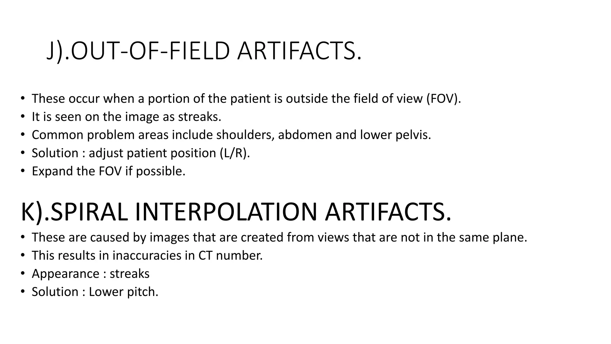 J).OUT-OF-FIELD ARTIFACTS.
• These occur when a portion of the patient is outside the field of view (FOV).
• It is seen on the image as streaks.
• Common problem areas include shoulders, abdomen and lower pelvis.
• Solution : adjust patient position (L/R).
• Expand the FOV if possible.
K).SPIRAL INTERPOLATION ARTIFACTS.
• These are caused by images that are created from views that are not in the same plane.
• This results in inaccuracies in CT number.
• Appearance : streaks
• Solution : Lower pitch.
 