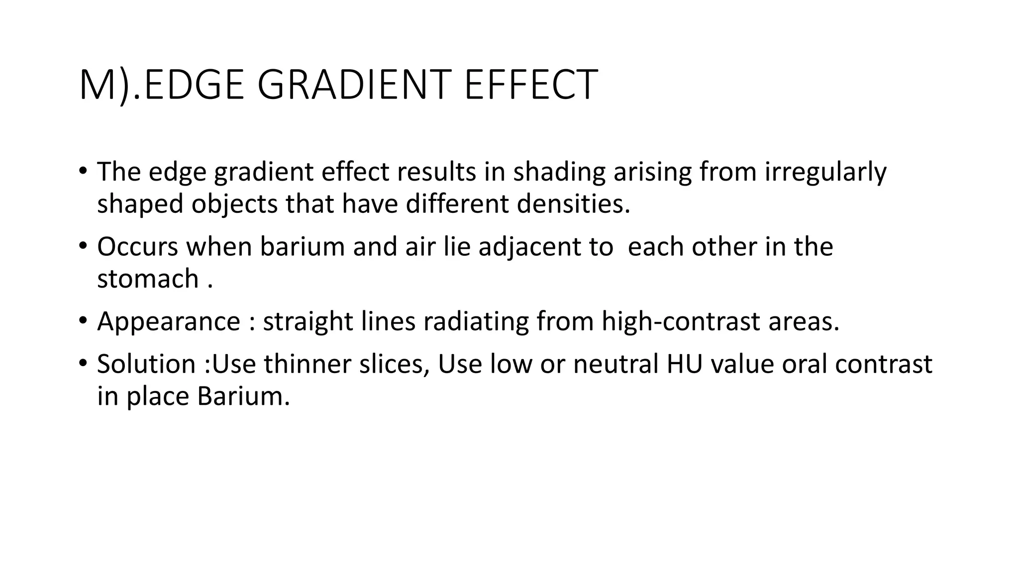 M).EDGE GRADIENT EFFECT
• The edge gradient effect results in shading arising from irregularly
shaped objects that have different densities.
• Occurs when barium and air lie adjacent to each other in the
stomach .
• Appearance : straight lines radiating from high-contrast areas.
• Solution :Use thinner slices, Use low or neutral HU value oral contrast
in place Barium.
 