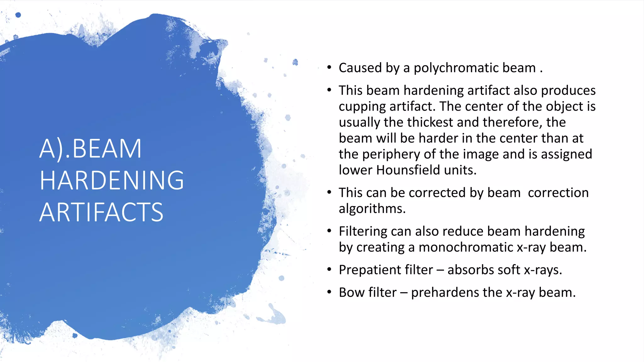 A).BEAM
HARDENING
ARTIFACTS
• Caused by a polychromatic beam .
• This beam hardening artifact also produces
cupping artifact. The center of the object is
usually the thickest and therefore, the
beam will be harder in the center than at
the periphery of the image and is assigned
lower Hounsfield units.
• This can be corrected by beam correction
algorithms.
• Filtering can also reduce beam hardening
by creating a monochromatic x-ray beam.
• Prepatient filter – absorbs soft x-rays.
• Bow filter – prehardens the x-ray beam.
 