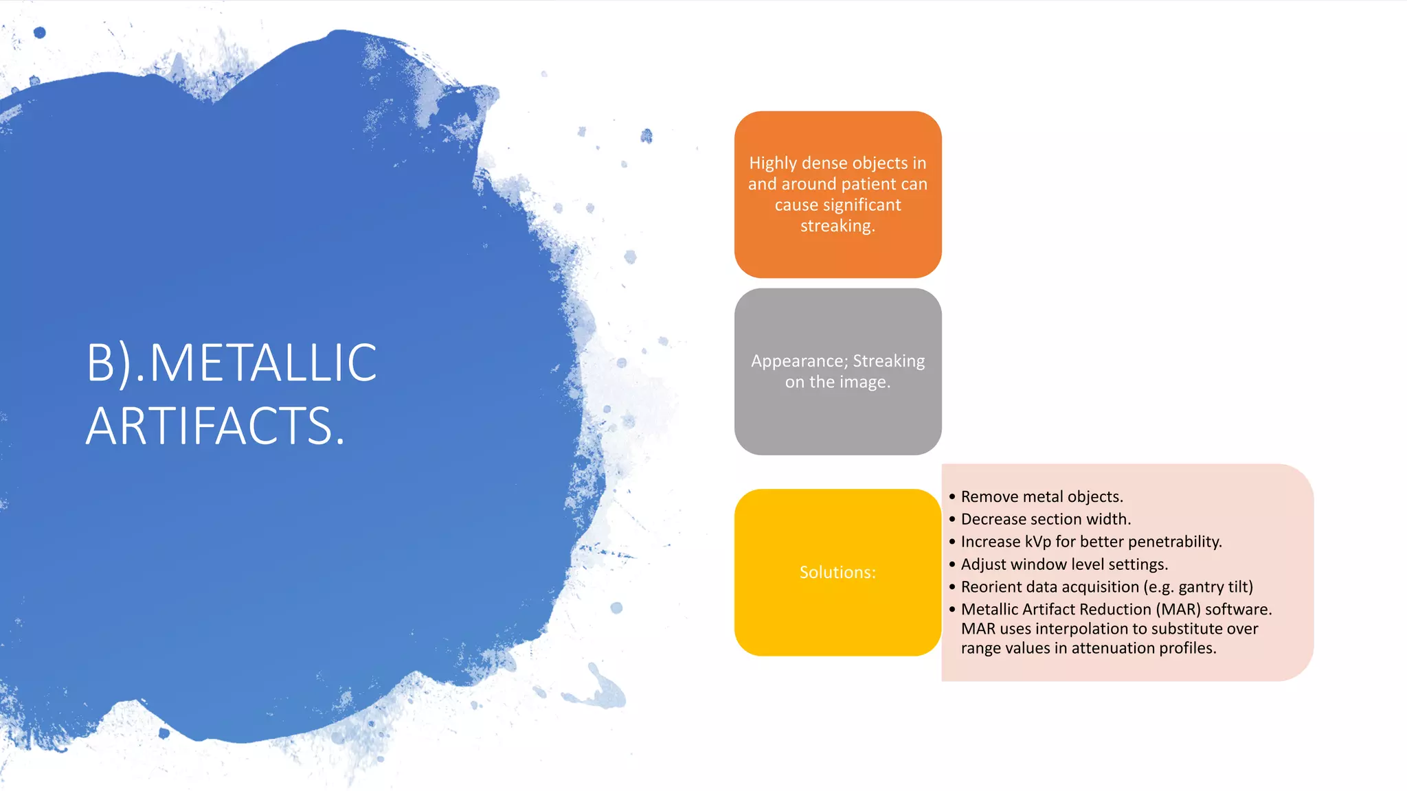B).METALLIC
ARTIFACTS.
Highly dense objects in
and around patient can
cause significant
streaking.
Appearance; Streaking
on the image.
• Remove metal objects.
• Decrease section width.
• Increase kVp for better penetrability.
• Adjust window level settings.
• Reorient data acquisition (e.g. gantry tilt)
• Metallic Artifact Reduction (MAR) software.
MAR uses interpolation to substitute over
range values in attenuation profiles.
Solutions:
 
