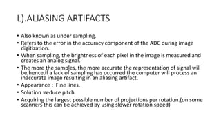 L).ALIASING ARTIFACTS
• Also known as under sampling.
• Refers to the error in the accuracy component of the ADC during image
digitization.
• When sampling, the brightness of each pixel in the image is measured and
creates an analog signal.
• The more the samples, the more accurate the representation of signal will
be,hence,if a lack of sampling has occurred the computer will process an
inaccurate image resulting in an aliasing artifact.
• Appearance : Fine lines.
• Solution :reduce pitch
• Acquiring the largest possible number of projections per rotation.(on some
scanners this can be achieved by using slower rotation speed)
 