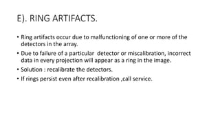 E). RING ARTIFACTS.
• Ring artifacts occur due to malfunctioning of one or more of the
detectors in the array.
• Due to failure of a particular detector or miscalibration, incorrect
data in every projection will appear as a ring in the image.
• Solution : recalibrate the detectors.
• If rings persist even after recalibration ,call service.
 
