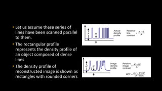 • Let us assume these series of
lines have been scanned parallel
to them.
• The rectangular profile
represents the density profile of
an object composed of dense
lines
• The density profile of
reconstructed image is shown as
rectangles with rounded corners
 