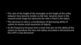 • The ratio of the height of the rectangles to the height of the valley
between lines become smaller as the lines become closer in the
reconstructed image but obviously the ratio is fixed in the object.
• This decrease in ratio is a manifestation of decreasing ability of
system to resolve small separation of objects.
• As the frequency increases that is more lines per cm the ability of the
system to reproduce the lines and valleys accurately is decreased and
thus MTF is also decreased.
 