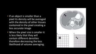 • If an object is smaller than a
pixel its density will be averaged
with the density of other tissues
contained in the pixel creating a
less accurate image
• When the pixel size is smaller it
is less likely that they will
contain different densities
therefore decreasing the less
likelihood of volume averaging.
 