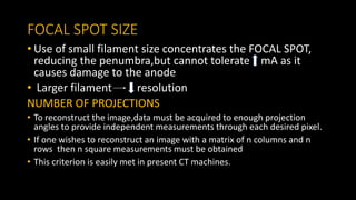 FOCAL SPOT SIZE
• Use of small filament size concentrates the FOCAL SPOT,
reducing the penumbra,but cannot tolerate mA as it
causes damage to the anode
• Larger filament resolution
NUMBER OF PROJECTIONS
• To reconstruct the image,data must be acquired to enough projection
angles to provide independent measurements through each desired pixel.
• If one wishes to reconstruct an image with a matrix of n columns and n
rows then n square measurements must be obtained
• This criterion is easily met in present CT machines.
 