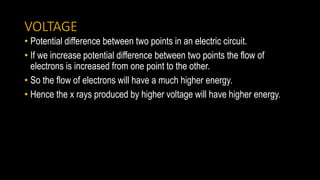 VOLTAGE
• Potential difference between two points in an electric circuit.
• If we increase potential difference between two points the flow of
electrons is increased from one point to the other.
• So the flow of electrons will have a much higher energy.
• Hence the x rays produced by higher voltage will have higher energy.
 