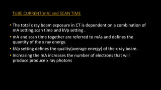 TUBE CURRENT(mA) and SCAN TIME
• The total x ray beam exposure in CT is dependent on a combination of
mA setting,scan time and kVp setting .
• mA and scan time together are referred to mAs and defines the
quantity of the x ray energy.
• kVp setting defines the quality(average energy) of the x ray beam.
• Increasing the mA increases the number of electrons that will
produce produce x ray photons
 