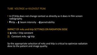 TUBE VOLTAGE or KILOVOLT PEAK
• In CT,kVp does not change contast as directly as it does in film screen
radiography.
• kVp beam intensity penetrability
IMPACT OF mAs and kVp SETTINGS ON RADIATION DOSE
1) mAs + kVp constant
2) Constant mAs + kVp
So the appropriate selection of mAs and kVp is critical to optimize radiation
dose to the patient and image quality
 