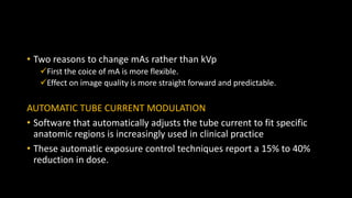 • Two reasons to change mAs rather than kVp
First the coice of mA is more flexible.
Effect on image quality is more straight forward and predictable.
AUTOMATIC TUBE CURRENT MODULATION
• Software that automatically adjusts the tube current to fit specific
anatomic regions is increasingly used in clinical practice
• These automatic exposure control techniques report a 15% to 40%
reduction in dose.
 