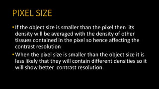 PIXEL SIZE
• If the object size is smaller than the pixel then its
density will be averaged with the density of other
tissues contained in the pixel so hence affecting the
contrast resolution
• When the pixel size is smaller than the object size it is
less likely that they will contain different densities so it
will show better contrast resolution.
 